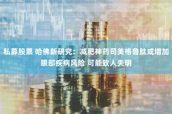 私募股票 哈佛新研究：减肥神药司美格鲁肽或增加眼部疾病风险 可能致人失明